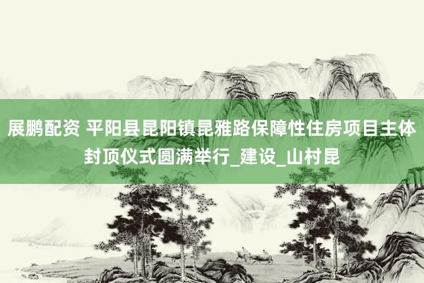 展鹏配资 平阳县昆阳镇昆雅路保障性住房项目主体封顶仪式圆满举行_建设_山村昆