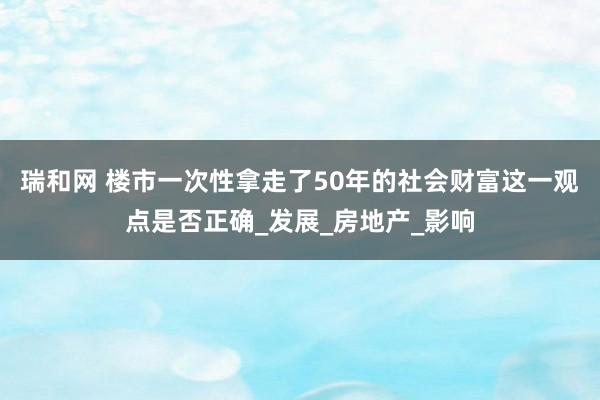 瑞和网 楼市一次性拿走了50年的社会财富这一观点是否正确_发展_房地产_影响