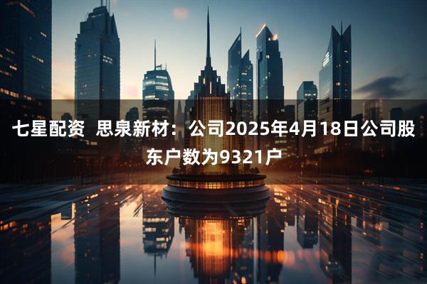 七星配资  思泉新材：公司2025年4月18日公司股东户数为9321户