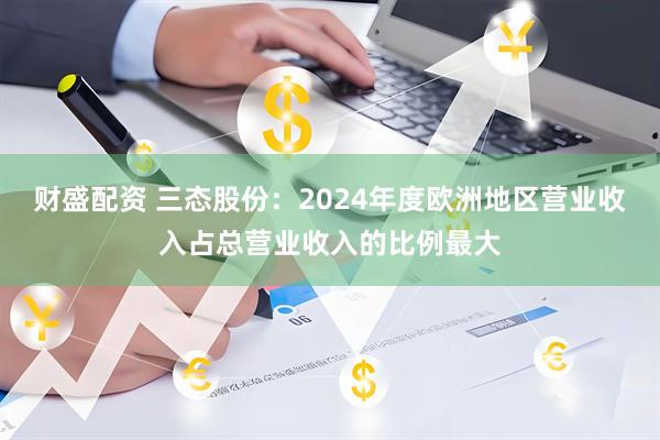 财盛配资 三态股份：2024年度欧洲地区营业收入占总营业收入的比例最大