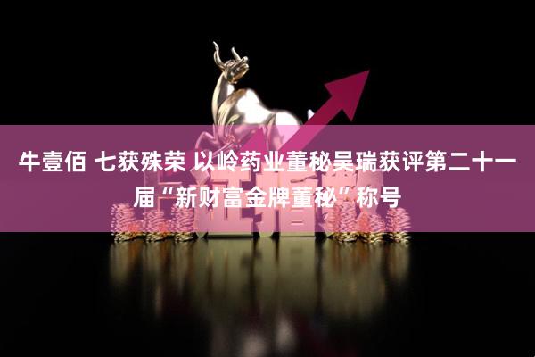 牛壹佰 七获殊荣 以岭药业董秘吴瑞获评第二十一届“新财富金牌董秘”称号