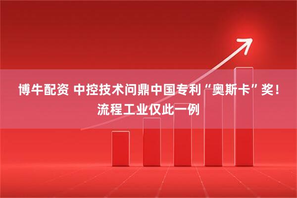 博牛配资 中控技术问鼎中国专利“奥斯卡”奖！流程工业仅此一例