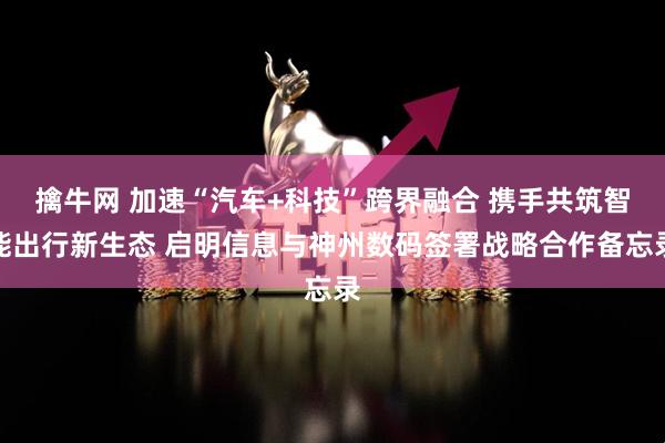 擒牛网 加速“汽车+科技”跨界融合 携手共筑智能出行新生态 启明信息与神州数码签署战略合作备忘录
