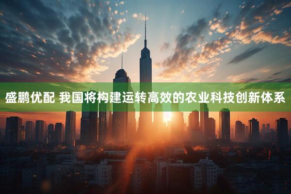 盛鹏优配 我国将构建运转高效的农业科技创新体系