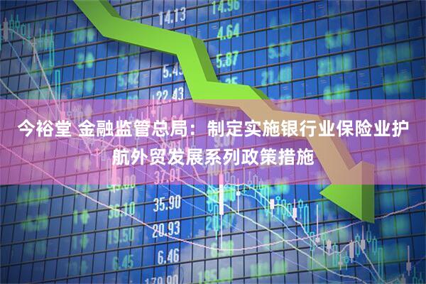 今裕堂 金融监管总局：制定实施银行业保险业护航外贸发展系列政策措施