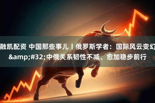 融凯配资 中国那些事儿丨俄罗斯学者：国际风云变幻&#32;中俄关系韧性不减、愈加稳步前行