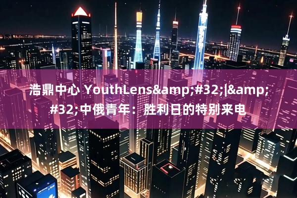 浩鼎中心 YouthLens&#32;|&#32;中俄青年：胜利日的特别来电