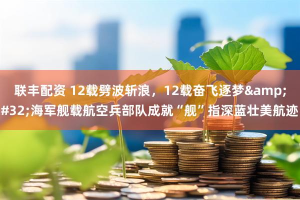 联丰配资 12载劈波斩浪，12载奋飞逐梦&#32;海军舰载航空兵部队成就“舰”指深蓝壮美航迹