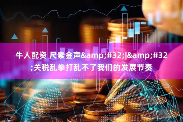 牛人配资 尺素金声&#32;|&#32;关税乱拳打乱不了我们的发展节奏