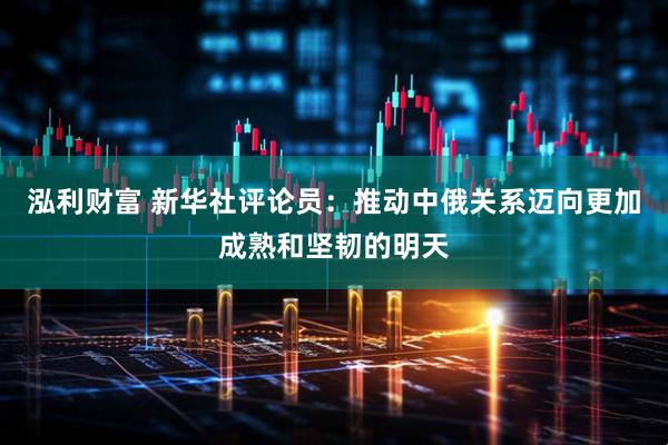 泓利财富 新华社评论员：推动中俄关系迈向更加成熟和坚韧的明天