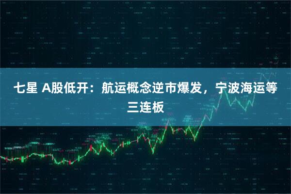 七星 A股低开：航运概念逆市爆发，宁波海运等三连板