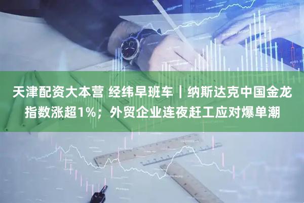 天津配资大本营 经纬早班车｜纳斯达克中国金龙指数涨超1%；外贸企业连夜赶工应对爆单潮