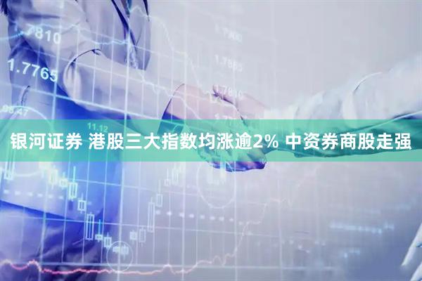 银河证券 港股三大指数均涨逾2% 中资券商股走强