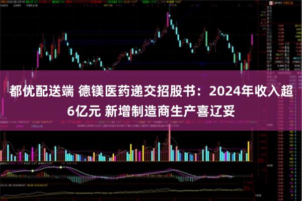 都优配送端 德镁医药递交招股书：2024年收入超6亿元 新增制造商生产喜辽妥