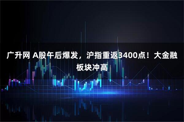 广升网 A股午后爆发，沪指重返3400点！大金融板块冲高