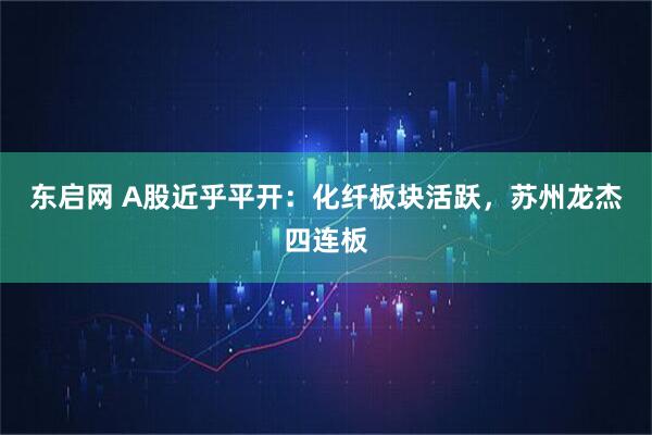 东启网 A股近乎平开：化纤板块活跃，苏州龙杰四连板