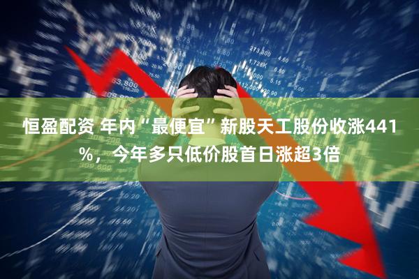 恒盈配资 年内“最便宜”新股天工股份收涨441%，今年多只低价股首日涨超3倍