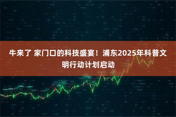牛来了 家门口的科技盛宴！浦东2025年科普文明行动计划启动