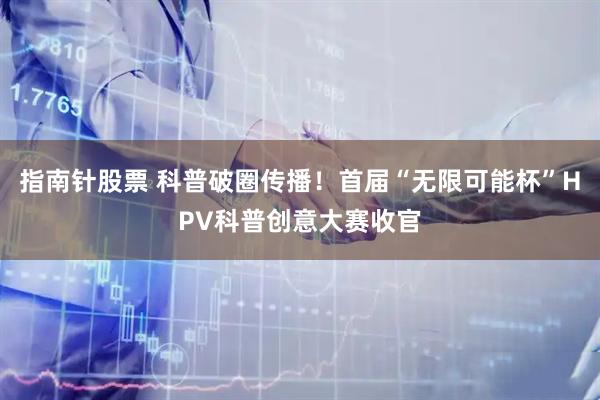 指南针股票 科普破圈传播！首届“无限可能杯”HPV科普创意大赛收官