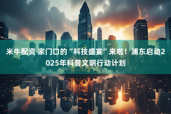 米牛配资 家门口的“科技盛宴”来啦！浦东启动2025年科普文明行动计划
