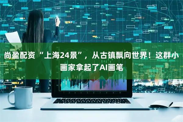 尚盈配资 “上海24景”，从古镇飘向世界！这群小画家拿起了AI画笔