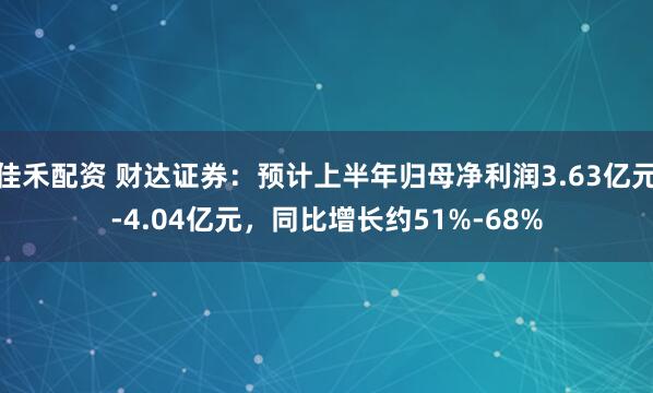 佳禾配资 财达证券：预计上半年归母净利润3.63亿元-4.04亿元，同比增长约51%-68%