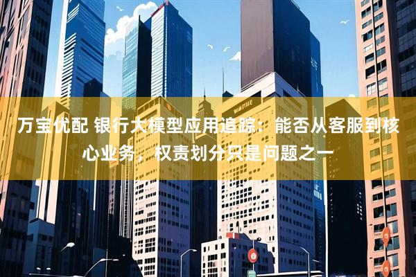 万宝优配 银行大模型应用追踪：能否从客服到核心业务，权责划分只是问题之一