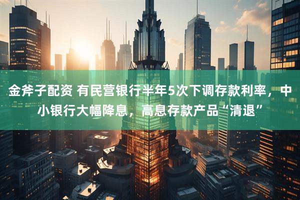 金斧子配资 有民营银行半年5次下调存款利率，中小银行大幅降息，高息存款产品“清退”