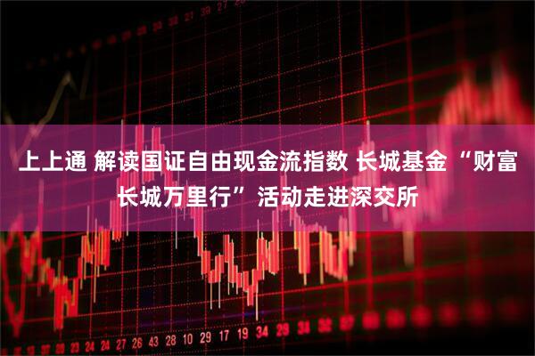 上上通 解读国证自由现金流指数 长城基金 “财富长城万里行” 活动走进深交所