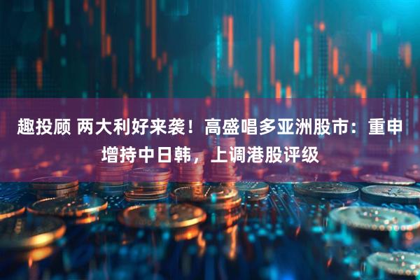 趣投顾 两大利好来袭！高盛唱多亚洲股市：重申增持中日韩，上调港股评级