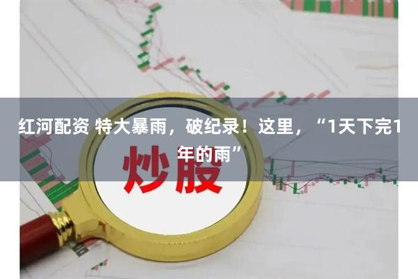 红河配资 特大暴雨，破纪录！这里，“1天下完1年的雨”