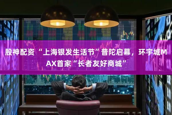股神配资 “上海银发生活节”普陀启幕，环宇城MAX首家“长者友好商城”