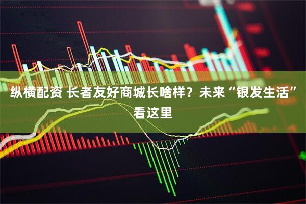 纵横配资 长者友好商城长啥样？未来“银发生活”看这里