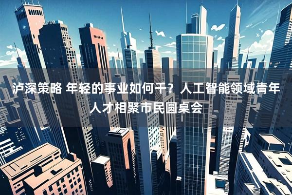 泸深策略 年轻的事业如何干？人工智能领域青年人才相聚市民圆桌会