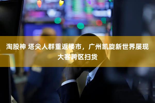 淘股神 塔尖人群重返楼市，广州凯旋新世界屡现大客跨区扫货