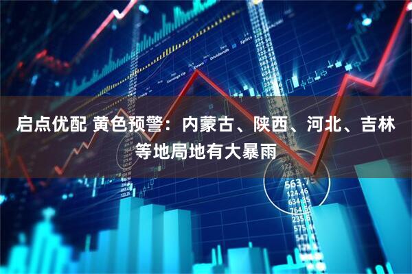 启点优配 黄色预警：内蒙古、陕西、河北、吉林等地局地有大暴雨