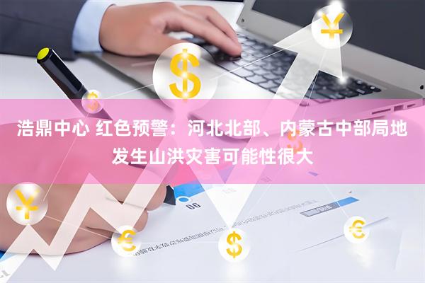 浩鼎中心 红色预警：河北北部、内蒙古中部局地发生山洪灾害可能性很大