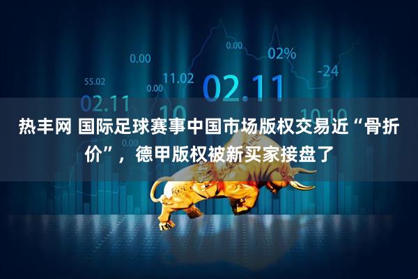 热丰网 国际足球赛事中国市场版权交易近“骨折价”，德甲版权被新买家接盘了