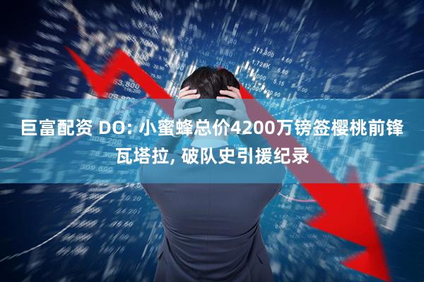 巨富配资 DO: 小蜜蜂总价4200万镑签樱桃前锋瓦塔拉, 破队史引援纪录