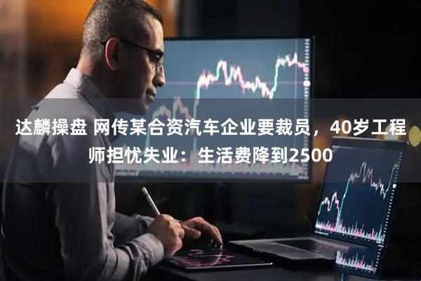 达麟操盘 网传某合资汽车企业要裁员，40岁工程师担忧失业：生活费降到2500