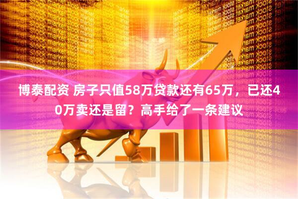 博泰配资 房子只值58万贷款还有65万，已还40万卖还是留？高手给了一条建议