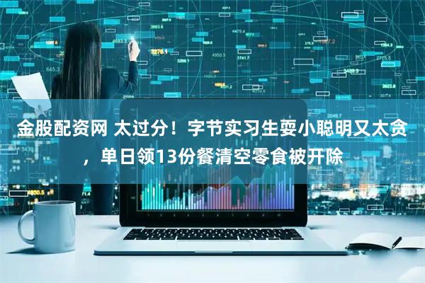 金股配资网 太过分！字节实习生耍小聪明又太贪，单日领13份餐清空零食被开除