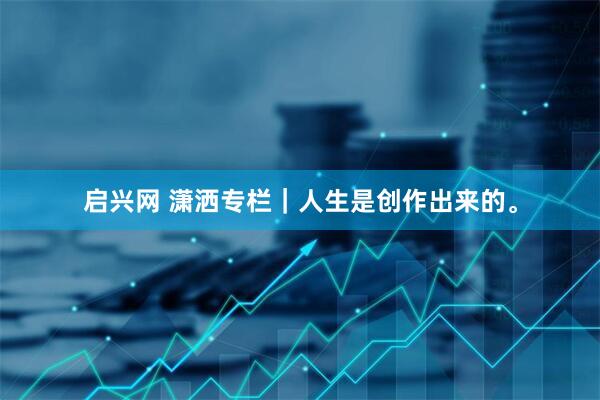 启兴网 潇洒专栏｜人生是创作出来的。