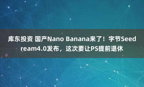 库东投资 国产Nano Banana来了！字节Seedream4.0发布，这次要让PS提前退休