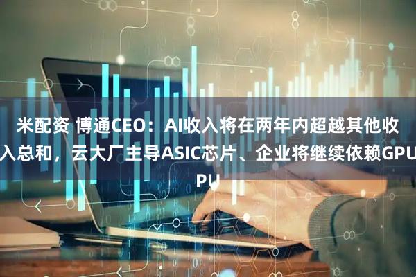 米配资 博通CEO：AI收入将在两年内超越其他收入总和，云大厂主导ASIC芯片、企业将继续依赖GPU