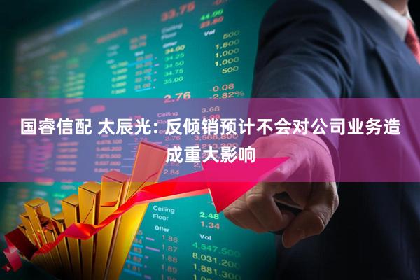 国睿信配 太辰光: 反倾销预计不会对公司业务造成重大影响