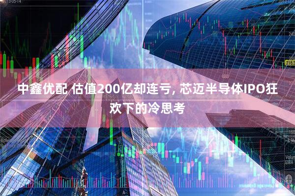 中鑫优配 估值200亿却连亏, 芯迈半导体IPO狂欢下的冷思考
