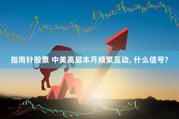 指南针股票 中美高层本月频繁互动, 什么信号?