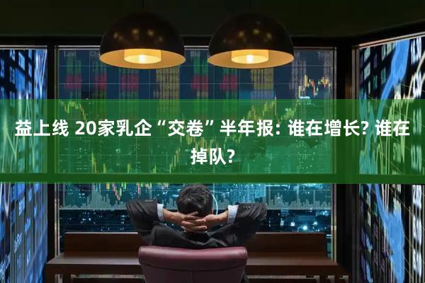 益上线 20家乳企“交卷”半年报: 谁在增长? 谁在掉队?