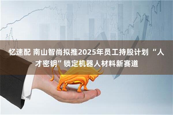 忆速配 南山智尚拟推2025年员工持股计划 “人才密钥”锁定机器人材料新赛道